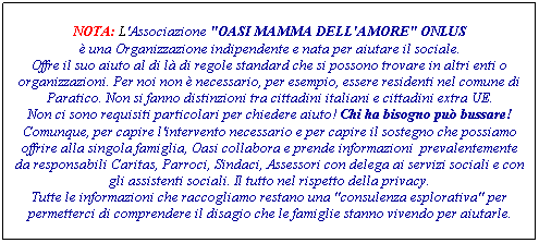 Casella di testo: NOTA: L'Associazione "OASI MAMMA DELL'AMORE" ONLUS
è una Organizzazione indipendente e nata per aiutare il sociale.
Offre il suo aiuto al di là di regole standard che si possono trovare in altri enti o organizzazioni. Per noi non è necessario, per esempio, essere residenti nel comune di Paratico. Non si fanno distinzioni tra cittadini italiani e cittadini extra UE.
Non ci sono requisiti particolari per chiedere aiuto! Chi ha bisogno può bussare!
Comunque, per capire l'intervento necessario e per capire il sostegno che possiamo offrire alla singola famiglia, Oasi collabora e prende informazioni prevalentemente da responsabili Caritas, Parroci, Sindaci, Assessori con delega ai servizi sociali e con gli assistenti sociali. Il tutto nel rispetto della privacy.
Tutte le informazioni che raccogliamo restano una "consulenza esplorativa" per permetterci di comprendere il disagio che le famiglie stanno vivendo per aiutarle.